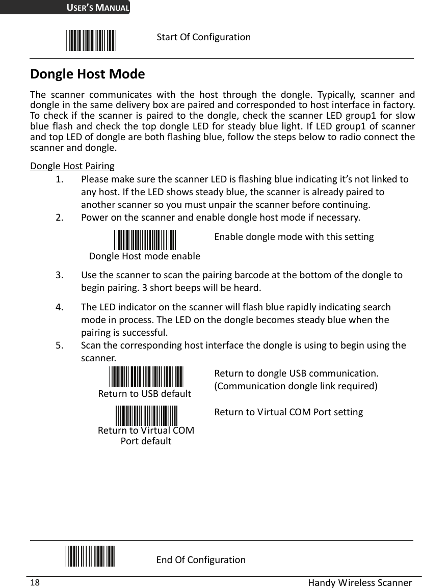 USER’S MANUAL  Handy Wireless Scanner 18  Start Of Configuration Dongle Host Mode The scanner communicates with the host through the dongle. Typically, scanner and dongle in the same delivery box are paired and corresponded to host interface in factory. To check if the scanner is paired to the dongle, check the scanner LED group1 for slow blue flash and check the top dongle LED for steady blue light. If LED group1 of scanner and top LED of dongle are both flashing blue, follow the steps below to radio connect the scanner and dongle. Dongle Host Pairing 1. Please make sure the scanner LED is flashing blue indicating it’s not linked to any host. If the LED shows steady blue, the scanner is already paired to another scanner so you must unpair the scanner before continuing. 2. Power on the scanner and enable dongle host mode if necessary.  Dongle Host mode enableEnable dongle mode with this setting 3. Use the scanner to scan the pairing barcode at the bottom of the dongle to begin pairing. 3 short beeps will be heard.   4. The LED indicator on the scanner will flash blue rapidly indicating search mode in process. The LED on the dongle becomes steady blue when the pairing is successful. 5. Scan the corresponding host interface the dongle is using to begin using the scanner.  Return to USB default Return to dongle USB communication. (Communication dongle link required)   Return to Virtual COM Port default Return to Virtual COM Port setting           End Of Configuration 