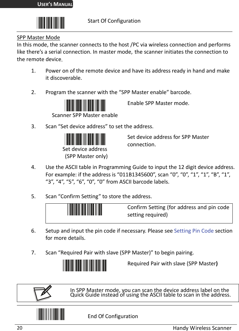 USER’S MANUAL  Handy Wireless Scanner 20  Start Of Configuration  SPP Master Mode In this mode, the scanner connects to the host /PC via wireless connection and performs like there’s a serial connection. In master mode, the scanner initiates the connection to the remote device. 1. Power on of the remote device and have its address ready in hand and make it discoverable. 2. Program the scanner with the “SPP Master enable” barcode.    Scanner SPP Master enable Enable SPP Master mode. 3. Scan “Set device address” to set the address.  Set device address  (SPP Master only) Set device address for SPP Master connection.  4. Use the ASCII table in Programming Guide to input the 12 digit device address. For example: if the address is “011B1345600”, scan “0”, “0”, “1”, “1”, “B”, “1”, “3”, “4”, “5”, “6”, “0”, “0” from ASCII barcode labels. 5. Scan “Confirm Setting” to store the address.  Confirm Setting (for address and pin code setting required) 6. Setup and input the pin code if necessary. Please see Setting Pin Code section for more details. 7. Scan “Required Pair with slave (SPP Master)” to begin pairing.  Required Pair with slave (SPP Master)  In SPP Master mode, you can scan the device address label on the Quick Guide instead of using the ASCII table to scan in the address.   End Of Configuration 