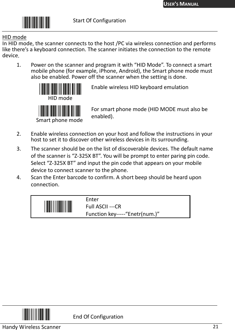 USER’S MANUAL Handy Wireless Scanner  21  Start Of Configuration  HID mode In HID mode, the scanner connects to the host /PC via wireless connection and performs like there’s a keyboard connection. The scanner initiates the connection to the remote device. 1. Power on the scanner and program it with “HID Mode”. To connect a smart mobile phone (for example, iPhone, Android), the Smart phone mode must also be enabled. Power off the scanner when the setting is done.  HID mode Enable wireless HID keyboard emulation  Smart phone modeFor smart phone mode (HID MODE must also be enabled). 2. Enable wireless connection on your host and follow the instructions in your host to set it to discover other wireless devices in its surrounding. 3. The scanner should be on the list of discoverable devices. The default name of the scanner is “Z-325X BT”. You will be prompt to enter paring pin code. Select “Z-325X BT” and input the pin code that appears on your mobile device to connect scanner to the phone.   4. Scan the Enter barcode to confirm. A short beep should be heard upon connection.   Enter Full ASCII ---CR Function key-----“Enetr(num.)”              End Of Configuration 