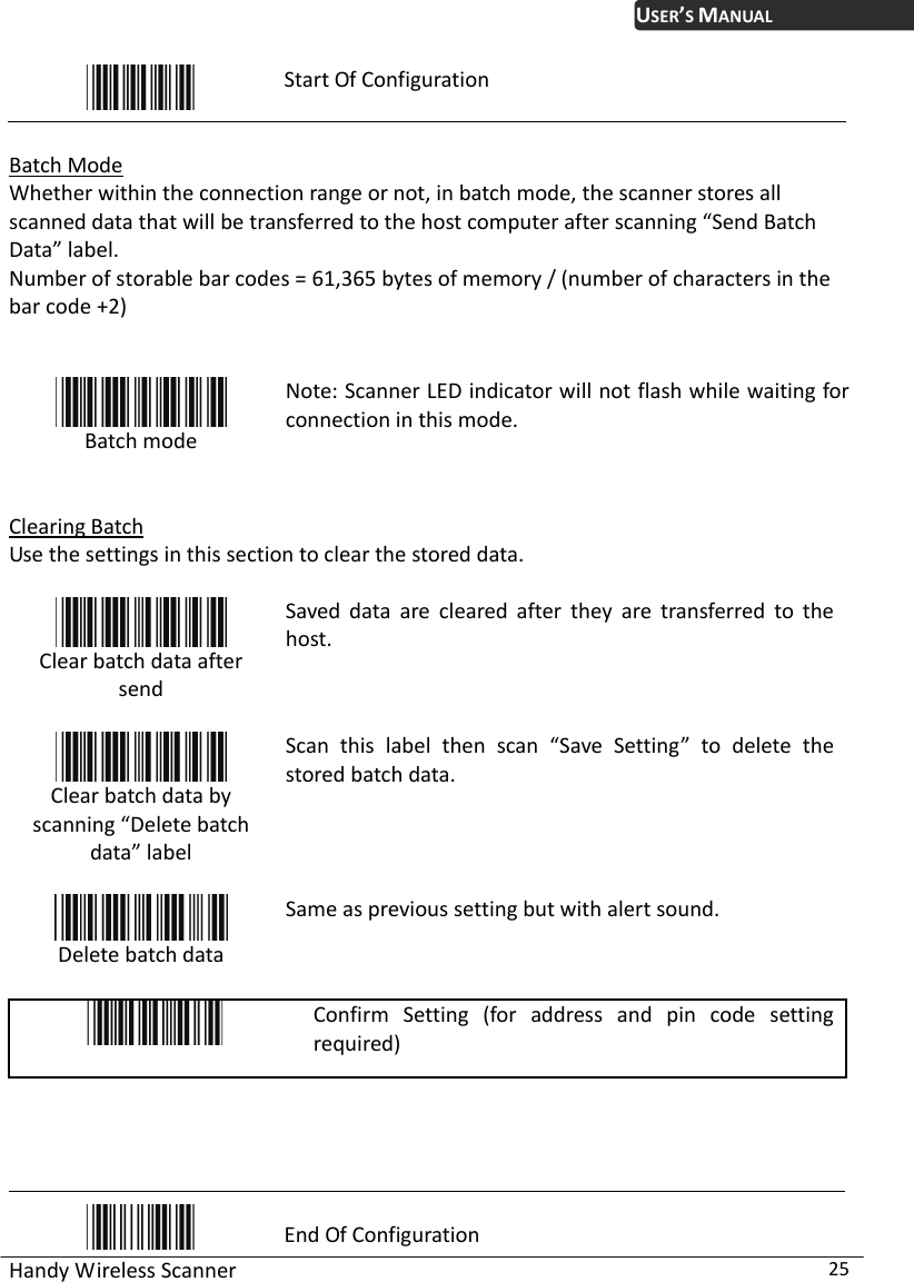 USER’S MANUAL Handy Wireless Scanner  25  Start Of Configuration  Batch Mode Whether within the connection range or not, in batch mode, the scanner stores all scanned data that will be transferred to the host computer after scanning “Send Batch Data” label. Number of storable bar codes = 61,365 bytes of memory / (number of characters in the bar code +2)    Batch mode  Note: Scanner LED indicator will not flash while waiting for connection in this mode.  Clearing Batch Use the settings in this section to clear the stored data.   Clear batch data after send  Saved data are cleared after they are transferred to the host.  Clear batch data by scanning “Delete batch data” label  Scan this label then scan “Save Setting” to delete the stored batch data.  Delete batch data Same as previous setting but with alert sound.   Confirm Setting (for address and pin code setting required)      End Of Configuration 