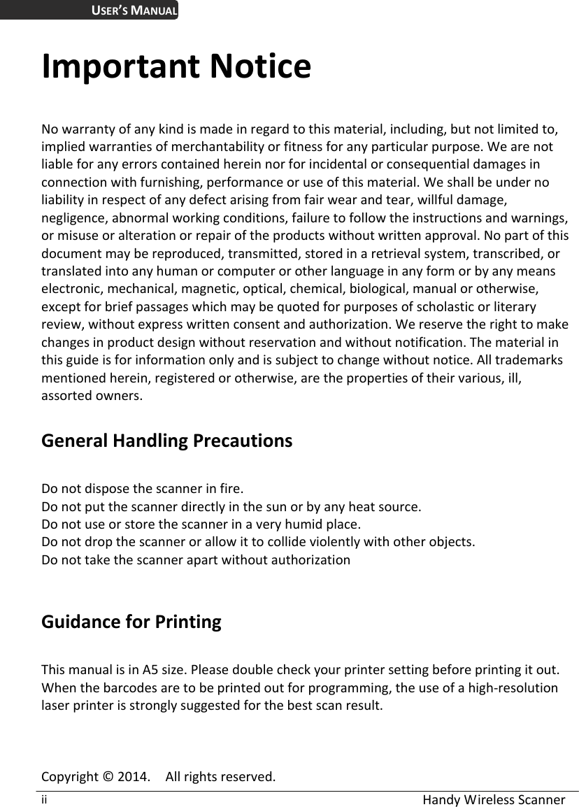  Handy Wireless Scanner ii USER’S MANUAL Important Notice No warranty of any kind is made in regard to this material, including, but not limited to, implied warranties of merchantability or fitness for any particular purpose. We are not liable for any errors contained herein nor for incidental or consequential damages in connection with furnishing, performance or use of this material. We shall be under no liability in respect of any defect arising from fair wear and tear, willful damage, negligence, abnormal working conditions, failure to follow the instructions and warnings, or misuse or alteration or repair of the products without written approval. No part of this document may be reproduced, transmitted, stored in a retrieval system, transcribed, or translated into any human or computer or other language in any form or by any means electronic, mechanical, magnetic, optical, chemical, biological, manual or otherwise, except for brief passages which may be quoted for purposes of scholastic or literary review, without express written consent and authorization. We reserve the right to make changes in product design without reservation and without notification. The material in this guide is for information only and is subject to change without notice. All trademarks mentioned herein, registered or otherwise, are the properties of their various, ill, assorted owners.  General Handling Precautions  Do not dispose the scanner in fire. Do not put the scanner directly in the sun or by any heat source. Do not use or store the scanner in a very humid place. Do not drop the scanner or allow it to collide violently with other objects. Do not take the scanner apart without authorization   Guidance for Printing    This manual is in A5 size. Please double check your printer setting before printing it out.   When the barcodes are to be printed out for programming, the use of a high-resolution laser printer is strongly suggested for the best scan result.    Copyright © 2014.    All rights reserved. 