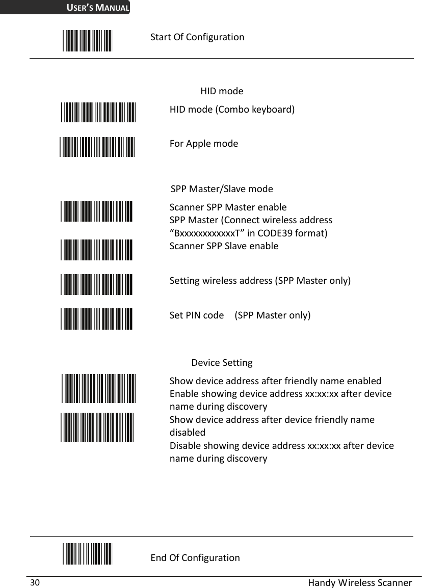 USER’S MANUAL  Handy Wireless Scanner 30  Start Of Configuration   HID mode  HID mode (Combo keyboard)  For Apple mode  SPP Master/Slave mode  Scanner SPP Master enable SPP Master (Connect wireless address “BxxxxxxxxxxxxT” in CODE39 format)  Scanner SPP Slave enable  Setting wireless address (SPP Master only)  Set PIN code    (SPP Master only)  Device Setting  Show device address after friendly name enabled Enable showing device address xx:xx:xx after device name during discovery    Show device address after device friendly name disabled Disable showing device address xx:xx:xx after device name during discovery       End Of Configuration 