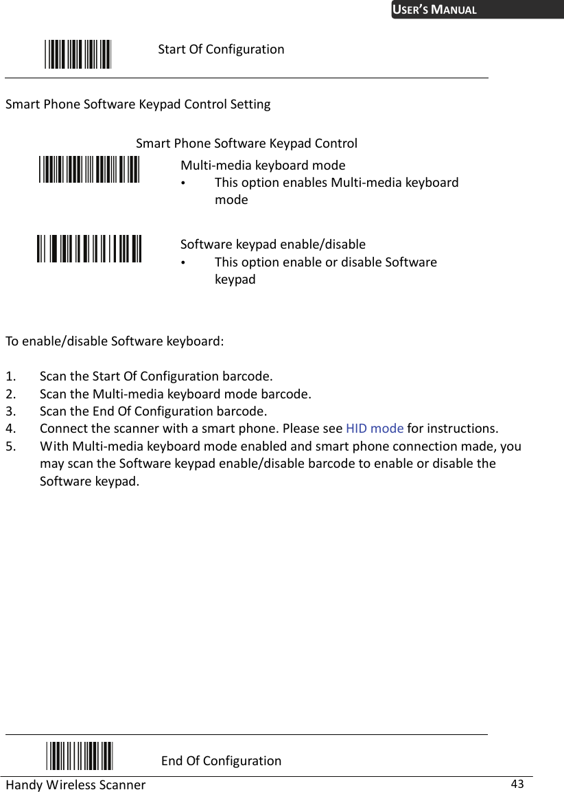 USER’S MANUAL Handy Wireless Scanner  43  Start Of Configuration  Smart Phone Software Keypad Control Setting  Smart Phone Software Keypad Control  Multi-media keyboard mode  This option enables Multi-media keyboard mode  Software keypad enable/disable  This option enable or disable Software keypad  To enable/disable Software keyboard:  1. Scan the Start Of Configuration barcode. 2. Scan the Multi-media keyboard mode barcode. 3. Scan the End Of Configuration barcode. 4. Connect the scanner with a smart phone. Please see HID mode for instructions. 5. With Multi-media keyboard mode enabled and smart phone connection made, you may scan the Software keypad enable/disable barcode to enable or disable the Software keypad.                End Of Configuration 