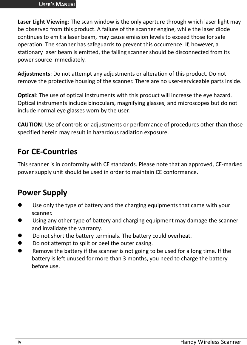  Handy Wireless Scanner iv USER’S MANUAL Laser Light Viewing: The scan window is the only aperture through which laser light may be observed from this product. A failure of the scanner engine, while the laser diode continues to emit a laser beam, may cause emission levels to exceed those for safe operation. The scanner has safeguards to prevent this occurrence. If, however, a stationary laser beam is emitted, the failing scanner should be disconnected from its power source immediately.  Adjustments: Do not attempt any adjustments or alteration of this product. Do not remove the protective housing of the scanner. There are no user-serviceable parts inside.  Optical: The use of optical instruments with this product will increase the eye hazard.   Optical instruments include binoculars, magnifying glasses, and microscopes but do not include normal eye glasses worn by the user.  CAUTION: Use of controls or adjustments or performance of procedures other than those specified herein may result in hazardous radiation exposure.  For CE-Countries This scanner is in conformity with CE standards. Please note that an approved, CE-marked power supply unit should be used in order to maintain CE conformance.  Power Supply  Use only the type of battery and the charging equipments that came with your scanner.  Using any other type of battery and charging equipment may damage the scanner and invalidate the warranty.  Do not short the battery terminals. The battery could overheat.  Do not attempt to split or peel the outer casing.  Remove the battery if the scanner is not going to be used for a long time. If the battery is left unused for more than 3 months, you need to charge the battery before use.  