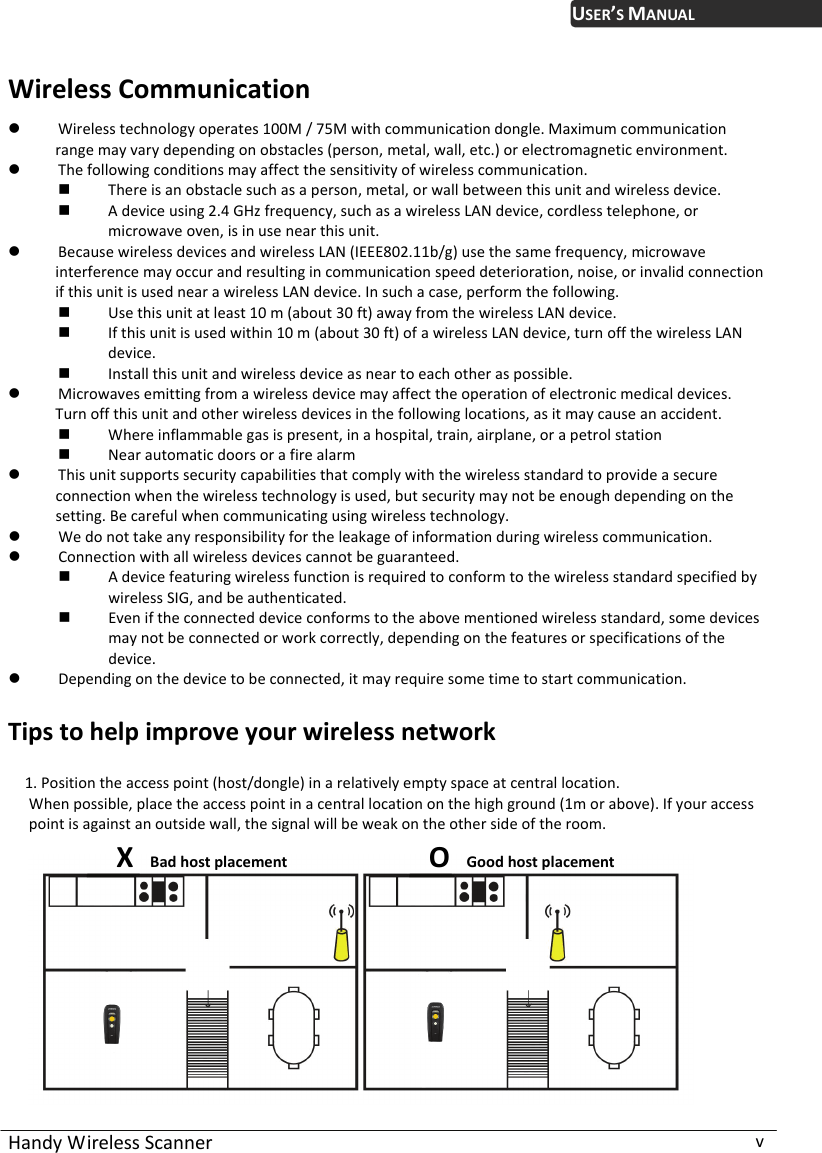 USER’S MANUAL Handy Wireless Scanner  v Wireless Communication  Wireless technology operates 100M / 75M with communication dongle. Maximum communication range may vary depending on obstacles (person, metal, wall, etc.) or electromagnetic environment.  The following conditions may affect the sensitivity of wireless communication.  There is an obstacle such as a person, metal, or wall between this unit and wireless device.  A device using 2.4 GHz frequency, such as a wireless LAN device, cordless telephone, or microwave oven, is in use near this unit.  Because wireless devices and wireless LAN (IEEE802.11b/g) use the same frequency, microwave interference may occur and resulting in communication speed deterioration, noise, or invalid connection if this unit is used near a wireless LAN device. In such a case, perform the following.  Use this unit at least 10 m (about 30 ft) away from the wireless LAN device.  If this unit is used within 10 m (about 30 ft) of a wireless LAN device, turn off the wireless LAN device.  Install this unit and wireless device as near to each other as possible.  Microwaves emitting from a wireless device may affect the operation of electronic medical devices. Turn off this unit and other wireless devices in the following locations, as it may cause an accident.  Where inflammable gas is present, in a hospital, train, airplane, or a petrol station  Near automatic doors or a fire alarm  This unit supports security capabilities that comply with the wireless standard to provide a secure connection when the wireless technology is used, but security may not be enough depending on the setting. Be careful when communicating using wireless technology.  We do not take any responsibility for the leakage of information during wireless communication.  Connection with all wireless devices cannot be guaranteed.  A device featuring wireless function is required to conform to the wireless standard specified by wireless SIG, and be authenticated.  Even if the connected device conforms to the above mentioned wireless standard, some devices may not be connected or work correctly, depending on the features or specifications of the device.  Depending on the device to be connected, it may require some time to start communication.  Tips to help improve your wireless network  1. Position the access point (host/dongle) in a relatively empty space at central location. When possible, place the access point in a central location on the high ground (1m or above). If your access point is against an outside wall, the signal will be weak on the other side of the room.       X  Bad host placement  O  Good host placement  