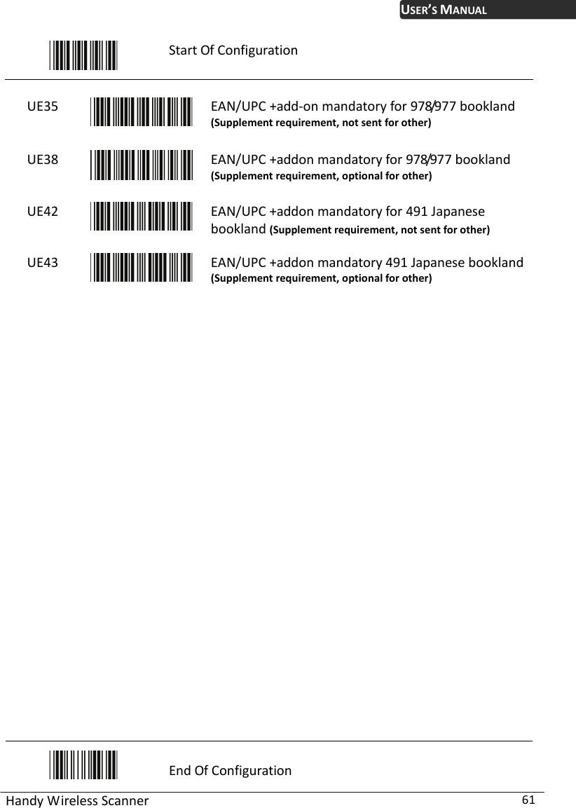 USER’S MANUAL Handy Wireless Scanner  61  Start Of Configuration  UE35  EAN/UPC +add-on mandatory for 978/977 bookland (Supplement requirement, not sent for other) UE38  EAN/UPC +addon mandatory for 978/977 bookland (Supplement requirement, optional for other) UE42  EAN/UPC +addon mandatory for 491 Japanese bookland (Supplement requirement, not sent for other) UE43  EAN/UPC +addon mandatory 491 Japanese bookland (Supplement requirement, optional for other)                          End Of Configuration 