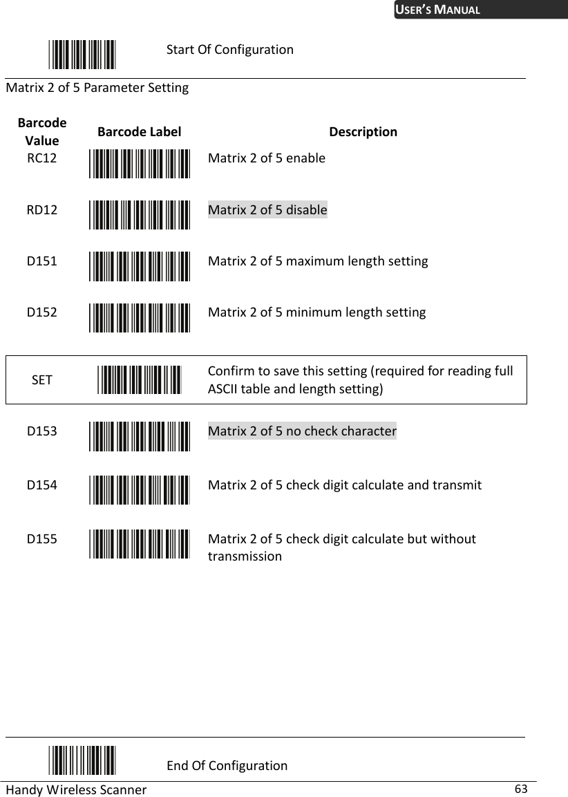 USER’S MANUAL Handy Wireless Scanner  63  Start Of Configuration Matrix 2 of 5 Parameter Setting  Barcode Value  Barcode Label  Description RC12  Matrix 2 of 5 enable RD12  Matrix 2 of 5 disable D151  Matrix 2 of 5 maximum length setting D152  Matrix 2 of 5 minimum length setting SET   Confirm to save this setting (required for reading full ASCII table and length setting)    D153  Matrix 2 of 5 no check character D154  Matrix 2 of 5 check digit calculate and transmit D155  Matrix 2 of 5 check digit calculate but without   transmission          End Of Configuration 