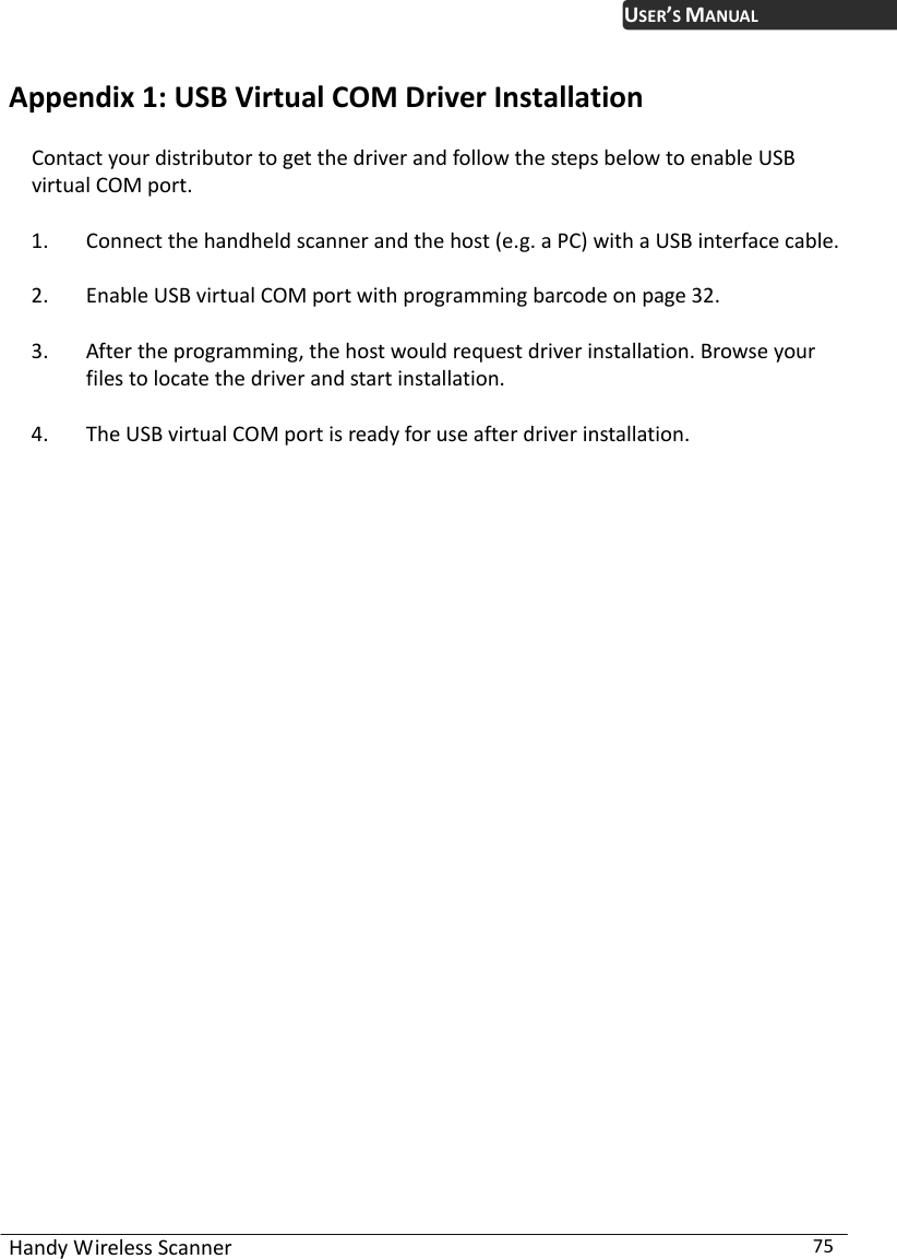 Handy Wireless Scanner  75 USER’S MANUALAppendix 1: USB Virtual COM Driver Installation Contact your distributor to get the driver and follow the steps below to enable USB virtual COM port.   1. Connect the handheld scanner and the host (e.g. a PC) with a USB interface cable.   2. Enable USB virtual COM port with programming barcode on page 32.   3. After the programming, the host would request driver installation. Browse your files to locate the driver and start installation.   4. The USB virtual COM port is ready for use after driver installation.                         