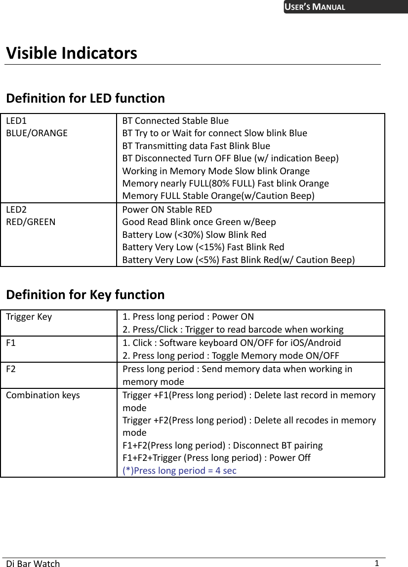  Di Bar Watch  1 USER’S MANUAL Visible Indicators  Definition for LED function LED1  BLUE/ORANGE BT Connected Stable Blue BT Try to or Wait for connect Slow blink Blue BT Transmitting data Fast Blink Blue BT Disconnected Turn OFF Blue (w/ indication Beep) Working in Memory Mode Slow blink Orange Memory nearly FULL(80% FULL) Fast blink Orange Memory FULL Stable Orange(w/Caution Beep) LED2  RED/GREEN Power ON Stable RED Good Read Blink once Green w/Beep Battery Low (&lt;30%) Slow Blink Red Battery Very Low (&lt;15%) Fast Blink Red Battery Very Low (&lt;5%) Fast Blink Red(w/ Caution Beep)  Definition for Key function Trigger Key  1. Press long period : Power ON 2. Press/Click : Trigger to read barcode when working F1  1. Click : Software keyboard ON/OFF for iOS/Android 2. Press long period : Toggle Memory mode ON/OFF F2  Press long period : Send memory data when working in memory mode Combination keys  Trigger +F1(Press long period) : Delete last record in memory mode Trigger +F2(Press long period) : Delete all recodes in memory mode F1+F2(Press long period) : Disconnect BT pairing F1+F2+Trigger (Press long period) : Power Off (*)Press long period = 4 sec  