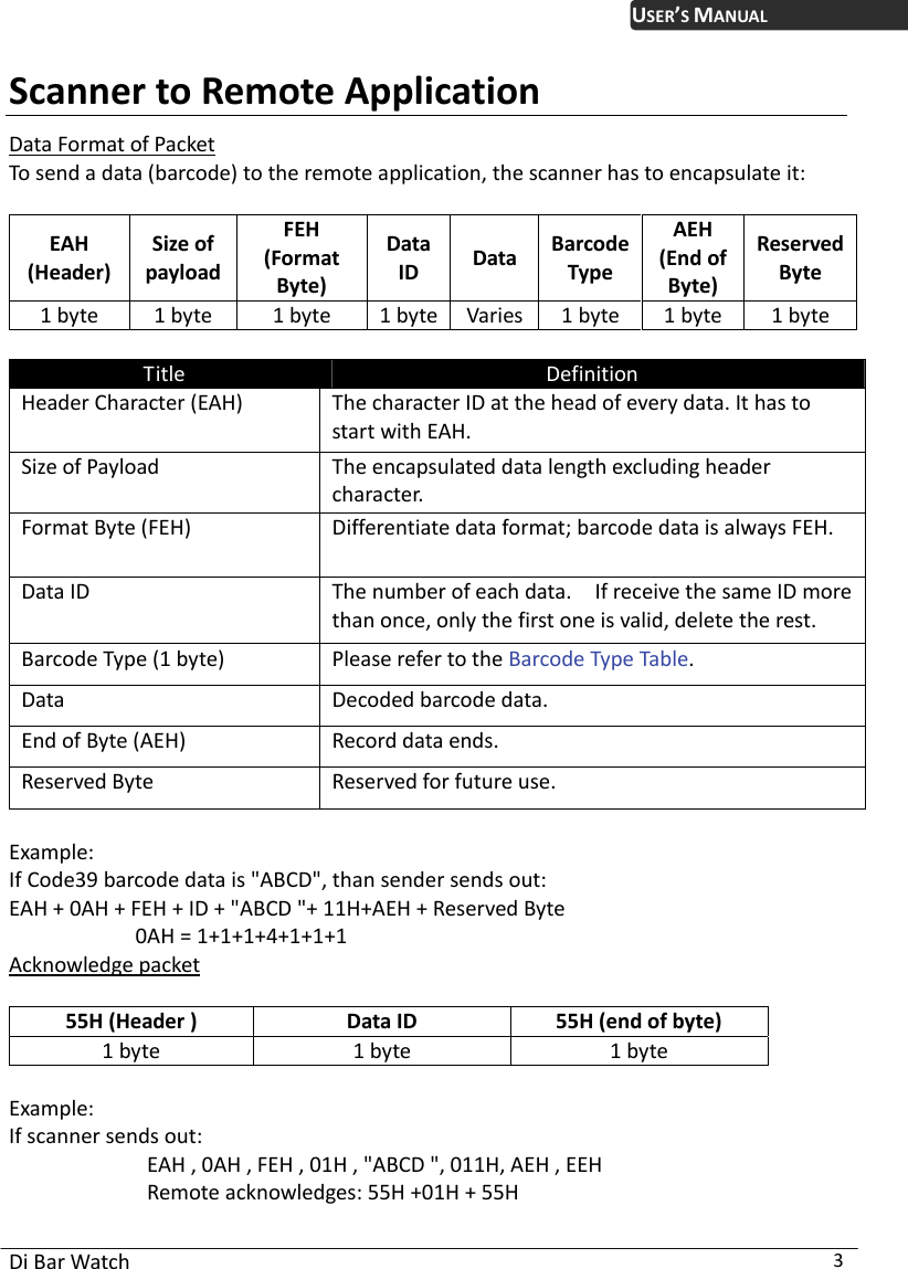  Di Bar Watch  3 USER’S MANUALScanner to Remote Application Data Format of Packet To send a data (barcode) to the remote application, the scanner has to encapsulate it:    EAH (Header) Size of payload FEH (Format Byte) Data ID  Data  BarcodeType AEH (End of Byte) Reserved Byte 1 byte  1 byte  1 byte  1 byte Varies 1 byte  1 byte  1 byte  Title  Definition Header Character (EAH)  The character ID at the head of every data. It has to start with EAH. Size of Payload  The encapsulated data length excluding header character. Format Byte (FEH)  Differentiate data format; barcode data is always FEH. Data ID  The number of each data.    If receive the same ID more than once, only the first one is valid, delete the rest. Barcode Type (1 byte)  Please refer to the Barcode Type Table. Data Decoded barcode data. End of Byte (AEH)  Record data ends. Reserved Byte  Reserved for future use.  Example:  If Code39 barcode data is &quot;ABCD&quot;, than sender sends out: EAH + 0AH + FEH + ID + &quot;ABCD &quot;+ 11H+AEH + Reserved Byte              0AH = 1+1+1+4+1+1+1 Acknowledge packet  55H (Header )  Data ID  55H (end of byte) 1 byte  1 byte  1 byte  Example:  If scanner sends out:             EAH , 0AH , FEH , 01H , &quot;ABCD &quot;, 011H, AEH , EEH             Remote acknowledges: 55H +01H + 55H 