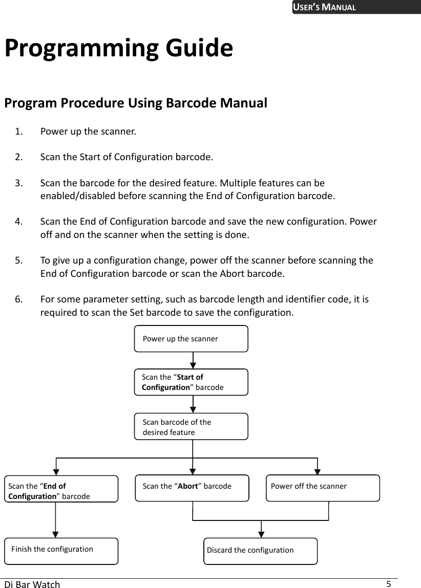 USER’S MANUAL Di Bar Watch  5 Programming Guide Program Procedure Using Barcode Manual 1. Power up the scanner.   2. Scan the Start of Configuration barcode.     3. Scan the barcode for the desired feature. Multiple features can be enabled/disabled before scanning the End of Configuration barcode.     4. Scan the End of Configuration barcode and save the new configuration. Power off and on the scanner when the setting is done.   5. To give up a configuration change, power off the scanner before scanning the End of Configuration barcode or scan the Abort barcode.     6. For some parameter setting, such as barcode length and identifier code, it is required to scan the Set barcode to save the configuration.    Scan barcode of the desired feature Discard the configurationFinish the configuration Power off the scannerScan the “Abort”barcode Scan the “End of Configuration” barcode Scan the “Start of Configuration” barcode Power up the scanner