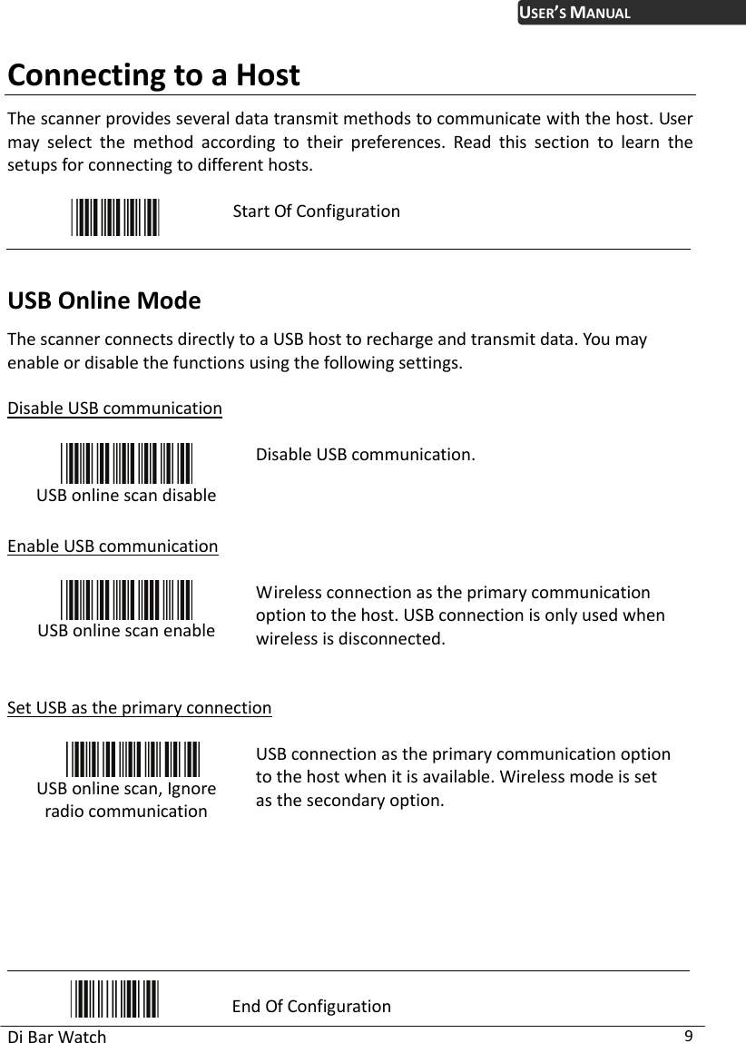 USER’S MANUAL Di Bar Watch  9 Connecting to a Host The scanner provides several data transmit methods to communicate with the host. User may select the method according to their preferences. Read this section to learn the setups for connecting to different hosts.   Start Of Configuration  USB Online Mode The scanner connects directly to a USB host to recharge and transmit data. You may enable or disable the functions using the following settings.  Disable USB communication   USB online scan disable Disable USB communication.  Enable USB communication   USB online scan enable Wireless connection as the primary communication option to the host. USB connection is only used when wireless is disconnected.   Set USB as the primary connection   USB online scan, Ignore radio communication  USB connection as the primary communication option to the host when it is available. Wireless mode is set as the secondary option.      End Of Configuration 