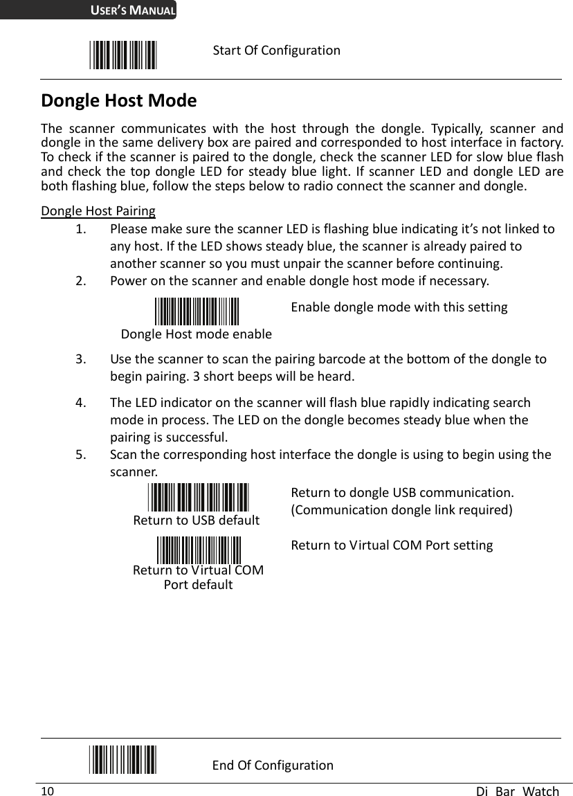 USER’S MANUAL  Di Bar Watch 10  Start Of Configuration Dongle Host Mode The scanner communicates with the host through the dongle. Typically, scanner and dongle in the same delivery box are paired and corresponded to host interface in factory. To check if the scanner is paired to the dongle, check the scanner LED for slow blue flash and check the top dongle LED for steady blue light. If scanner LED and dongle LED are both flashing blue, follow the steps below to radio connect the scanner and dongle.   Dongle Host Pairing 1. Please make sure the scanner LED is flashing blue indicating it’s not linked to any host. If the LED shows steady blue, the scanner is already paired to another scanner so you must unpair the scanner before continuing. 2. Power on the scanner and enable dongle host mode if necessary.  Dongle Host mode enableEnable dongle mode with this setting 3. Use the scanner to scan the pairing barcode at the bottom of the dongle to begin pairing. 3 short beeps will be heard.   4. The LED indicator on the scanner will flash blue rapidly indicating search mode in process. The LED on the dongle becomes steady blue when the pairing is successful. 5. Scan the corresponding host interface the dongle is using to begin using the scanner.  Return to USB defaultReturn to dongle USB communication.(Communication dongle link required)   Return to Virtual COM Port default Return to Virtual COM Port setting               End Of Configuration 