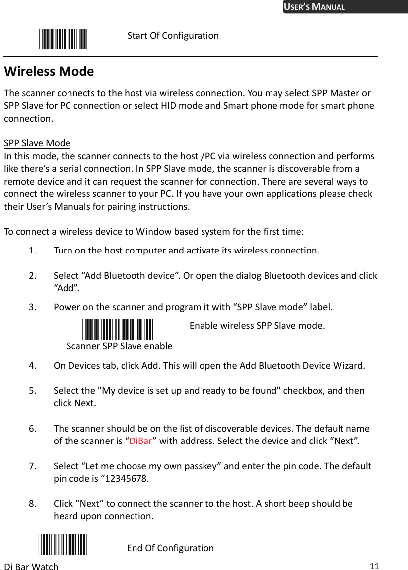 USER’S MANUAL Di Bar Watch  11  Start Of Configuration Wireless Mode The scanner connects to the host via wireless connection. You may select SPP Master or SPP Slave for PC connection or select HID mode and Smart phone mode for smart phone connection.  SPP Slave Mode In this mode, the scanner connects to the host /PC via wireless connection and performs like there’s a serial connection. In SPP Slave mode, the scanner is discoverable from a remote device and it can request the scanner for connection. There are several ways to connect the wireless scanner to your PC. If you have your own applications please check their User’s Manuals for pairing instructions.  To connect a wireless device to Window based system for the first time: 1. Turn on the host computer and activate its wireless connection.   2. Select “Add Bluetooth device”. Or open the dialog Bluetooth devices and click “Add”. 3. Power on the scanner and program it with “SPP Slave mode” label.  Scanner SPP Slave enable Enable wireless SPP Slave mode. 4. On Devices tab, click Add. This will open the Add Bluetooth Device Wizard.   5. Select the &quot;My device is set up and ready to be found&quot; checkbox, and then click Next.   6. The scanner should be on the list of discoverable devices. The default name of the scanner is “DiBar” with address. Select the device and click “Next”.   7. Select “Let me choose my own passkey” and enter the pin code. The default pin code is “12345678.   8. Click “Next” to connect the scanner to the host. A short beep should be heard upon connection.  End Of Configuration 