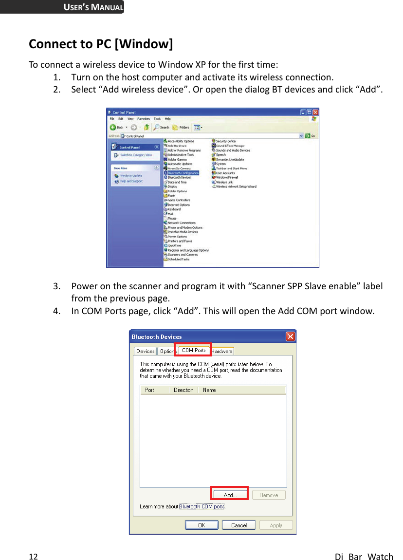 USER’S MANUAL  Di Bar Watch 12 Connect to PC [Window] To connect a wireless device to Window XP for the first time: 1. Turn on the host computer and activate its wireless connection.   2. Select “Add wireless device”. Or open the dialog BT devices and click “Add”.      3. Power on the scanner and program it with “Scanner SPP Slave enable” label from the previous page. 4. In COM Ports page, click “Add”. This will open the Add COM port window.      