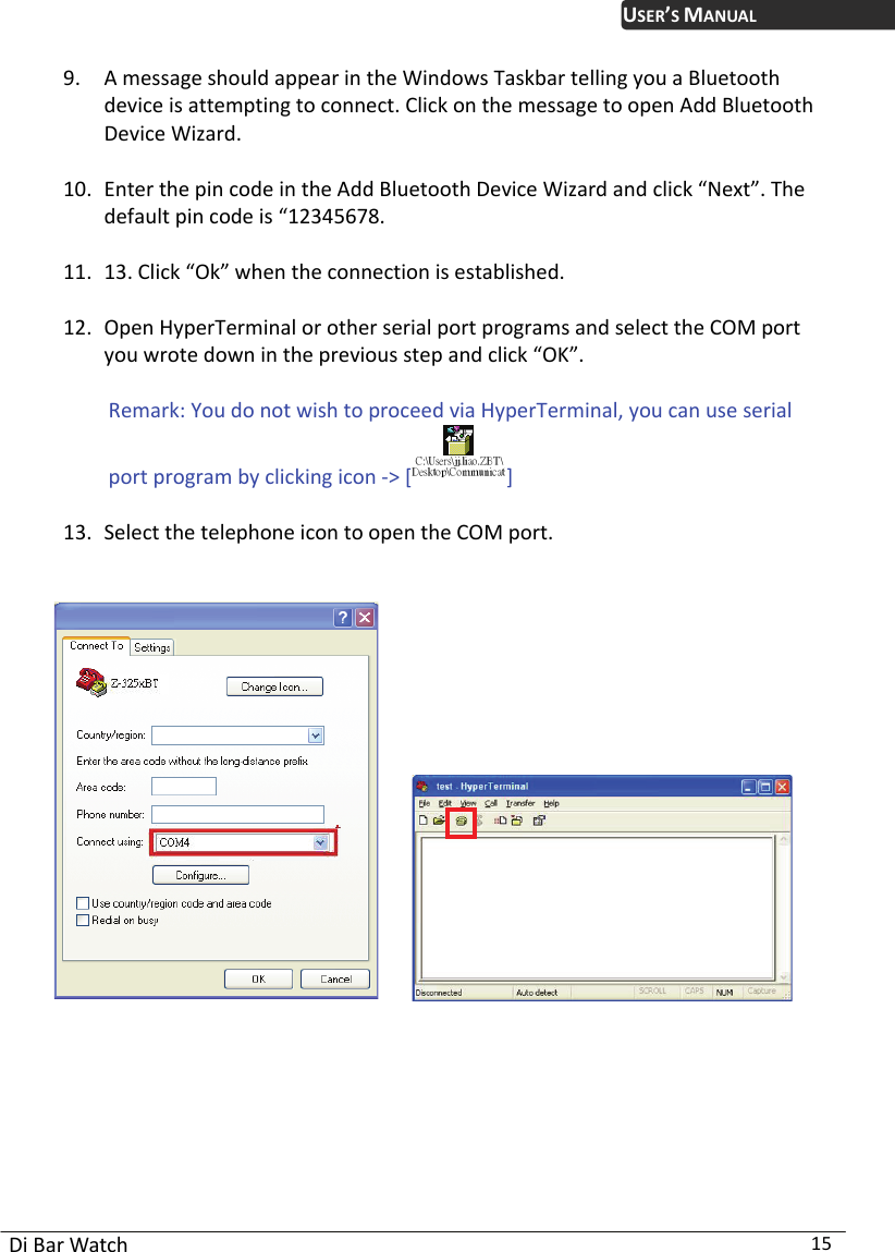 USER’S MANUAL Di Bar Watch  15 9. A message should appear in the Windows Taskbar telling you a Bluetooth device is attempting to connect. Click on the message to open Add Bluetooth Device Wizard.    10. Enter the pin code in the Add Bluetooth Device Wizard and click “Next”. The default pin code is “12345678.    11. 13. Click “Ok” when the connection is established.    12. Open HyperTerminal or other serial port programs and select the COM port you wrote down in the previous step and click “OK”.    Remark: You do not wish to proceed via HyperTerminal, you can use serial port program by clicking icon -&gt; []  13. Select the telephone icon to open the COM port.                   