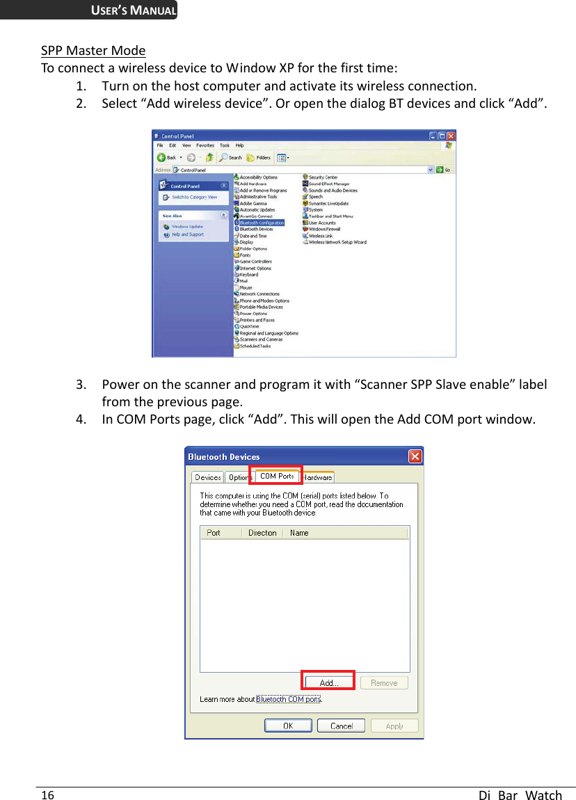 USER’S MANUAL  Di Bar Watch 16 SPP Master Mode To connect a wireless device to Window XP for the first time: 1. Turn on the host computer and activate its wireless connection.   2. Select “Add wireless device”. Or open the dialog BT devices and click “Add”.      3. Power on the scanner and program it with “Scanner SPP Slave enable” label from the previous page. 4. In COM Ports page, click “Add”. This will open the Add COM port window.       