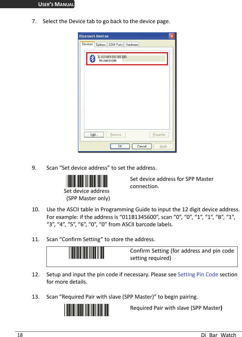 USER’S MANUAL  Di Bar Watch 18 7. Select the Device tab to go back to the device page.      9. Scan “Set device address” to set the address.  Set device address  (SPP Master only) Set device address for SPP Master connection.  10. Use the ASCII table in Programming Guide to input the 12 digit device address. For example: if the address is “011B1345600”, scan “0”, “0”, “1”, “1”, “B”, “1”, “3”, “4”, “5”, “6”, “0”, “0” from ASCII barcode labels. 11. Scan “Confirm Setting” to store the address.  Confirm Setting (for address and pin code setting required) 12. Setup and input the pin code if necessary. Please see Setting Pin Code section for more details. 13. Scan “Required Pair with slave (SPP Master)” to begin pairing.  Required Pair with slave (SPP Master) 