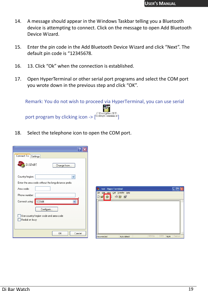 USER’S MANUAL Di Bar Watch  19 14. A message should appear in the Windows Taskbar telling you a Bluetooth device is attempting to connect. Click on the message to open Add Bluetooth Device Wizard.   15. Enter the pin code in the Add Bluetooth Device Wizard and click “Next”. The default pin code is “12345678.   16. 13. Click “Ok” when the connection is established.   17. Open HyperTerminal or other serial port programs and select the COM port you wrote down in the previous step and click “OK”.    Remark: You do not wish to proceed via HyperTerminal, you can use serial port program by clicking icon -&gt; []  18. Select the telephone icon to open the COM port.               