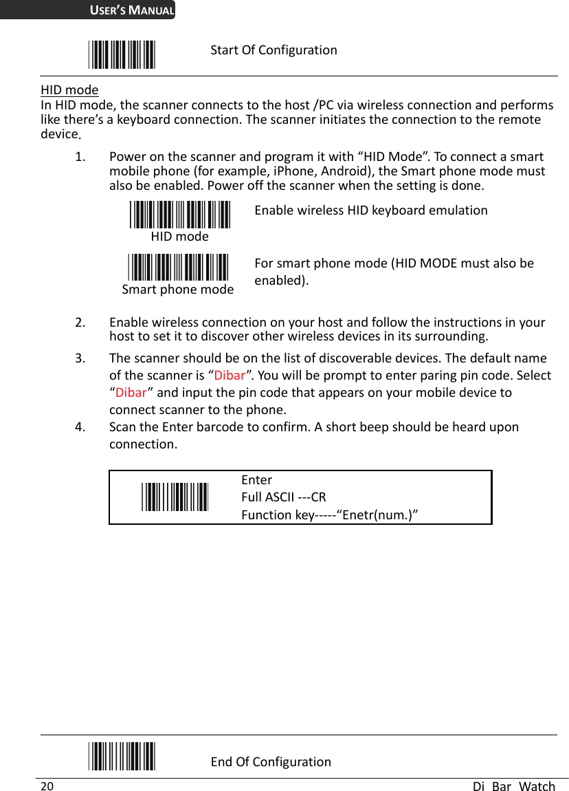 USER’S MANUAL  Di Bar Watch 20  Start Of Configuration  HID mode In HID mode, the scanner connects to the host /PC via wireless connection and performs like there’s a keyboard connection. The scanner initiates the connection to the remote device 1. Power on the scanner and program it with “HID Mode”. To connect a smart mobile phone (for example, iPhone, Android), the Smart phone mode must also be enabled. Power off the scanner when the setting is done.  HID mode Enable wireless HID keyboard emulation  Smart phone modeFor smart phone mode (HID MODE must also be enabled). 2. Enable wireless connection on your host and follow the instructions in your host to set it to discover other wireless devices in its surrounding. 3. The scanner should be on the list of discoverable devices. The default name of the scanner is “Dibar”. You will be prompt to enter paring pin code. Select “Dibar” and input the pin code that appears on your mobile device to connect scanner to the phone.   4. Scan the Enter barcode to confirm. A short beep should be heard upon connection.   Enter Full ASCII ---CR Function key-----“Enetr(num.)”              End Of Configuration 