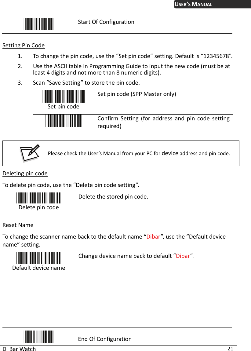 USER’S MANUAL Di Bar Watch  21  Start Of Configuration  Setting Pin Code 1. To change the pin code, use the “Set pin code” setting. Default is “12345678”. 2. Use the ASCII table in Programming Guide to input the new code (must be at least 4 digits and not more than 8 numeric digits).   3. Scan “Save Setting” to store the pin code.  Set pin code Set pin code (SPP Master only)  Confirm Setting (for address and pin code setting required)   Please check the User’s Manual from your PC for device address and pin code.  Deleting pin code To delete pin code, use the “Delete pin code setting”.    Delete pin code Delete the stored pin code.  Reset Name To change the scanner name back to the default name “Dibar”, use the “Default device name” setting.  Default device name Change device name back to default “Dibar”.          End Of Configuration 