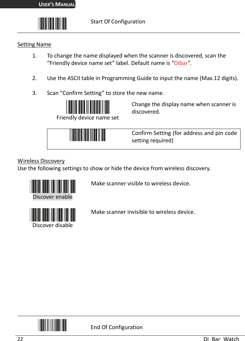 USER’S MANUAL  Di Bar Watch 22  Start Of Configuration  Setting Name 1. To change the name displayed when the scanner is discovered, scan the “Friendly device name set” label. Default name is “Dibar”. 2. Use the ASCII table in Programming Guide to input the name (Max.12 digits). 3. Scan “Confirm Setting” to store the new name.  Friendly device name set Change the display name when scanner is discovered.   Confirm Setting (for address and pin code setting required)  Wireless Discovery Use the following settings to show or hide the device from wireless discovery.   Discover enable  Make scanner visible to wireless device.  Discover disable Make scanner invisible to wireless device.             End Of Configuration 