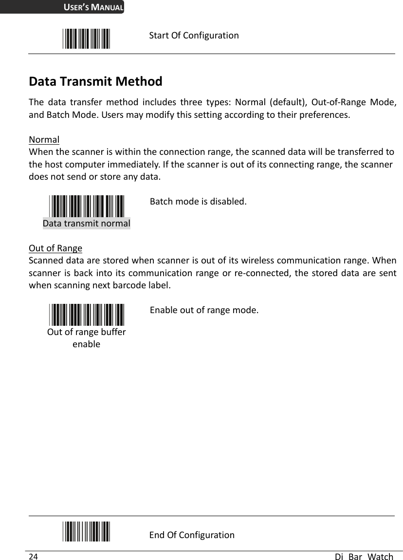 USER’S MANUAL  Di Bar Watch 24  Start Of Configuration  Data Transmit Method The data transfer method includes three types: Normal (default), Out-of-Range Mode, and Batch Mode. Users may modify this setting according to their preferences.  Normal When the scanner is within the connection range, the scanned data will be transferred to the host computer immediately. If the scanner is out of its connecting range, the scanner does not send or store any data.   Data transmit normal Batch mode is disabled.  Out of Range Scanned data are stored when scanner is out of its wireless communication range. When scanner is back into its communication range or re-connected, the stored data are sent when scanning next barcode label.   Out of range buffer enable Enable out of range mode.             End Of Configuration 