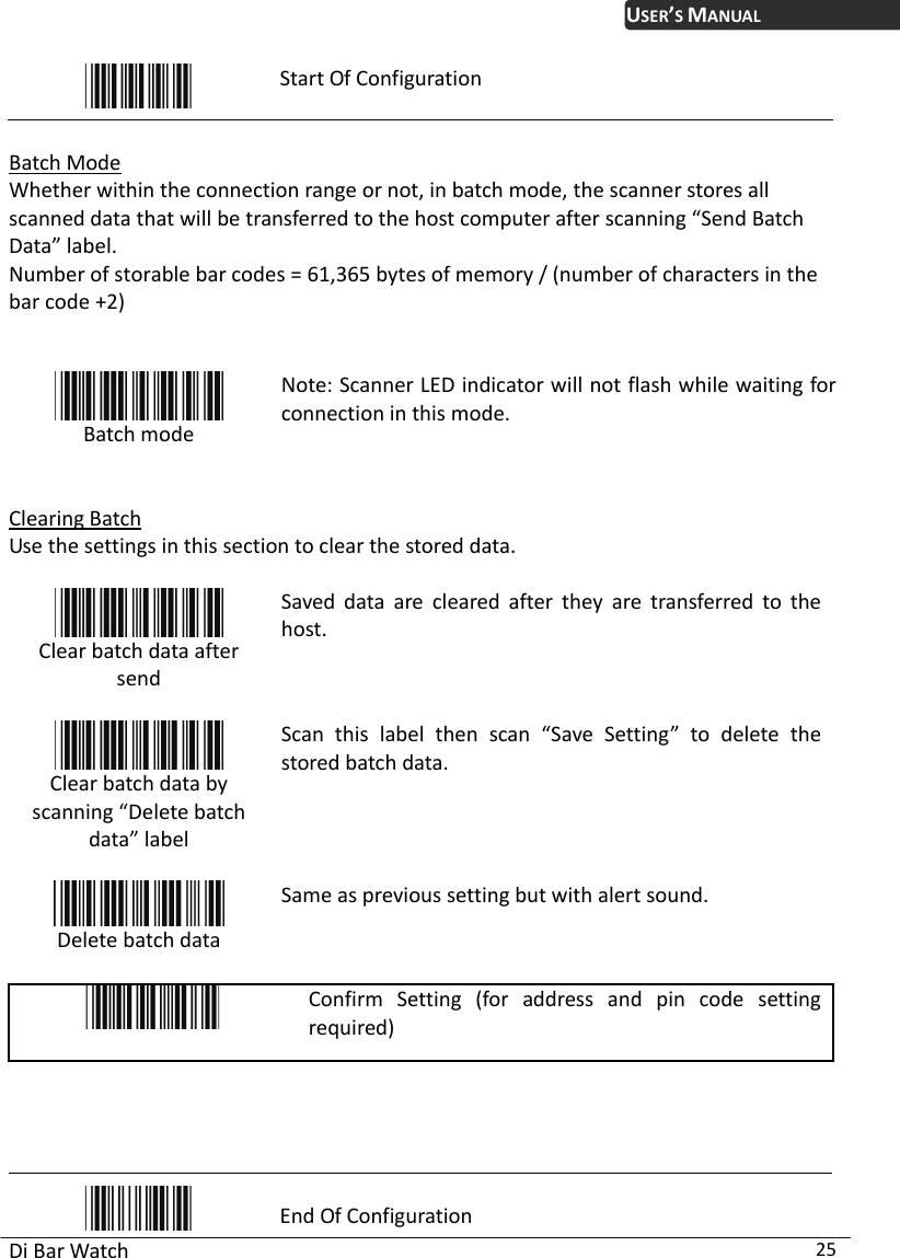 USER’S MANUAL Di Bar Watch  25  Start Of Configuration  Batch Mode Whether within the connection range or not, in batch mode, the scanner stores all scanned data that will be transferred to the host computer after scanning “Send Batch Data” label. Number of storable bar codes = 61,365 bytes of memory / (number of characters in the bar code +2)    Batch mode  Note: Scanner LED indicator will not flash while waiting for connection in this mode.  Clearing Batch Use the settings in this section to clear the stored data.   Clear batch data after send  Saved data are cleared after they are transferred to the host.  Clear batch data by scanning “Delete batch data” label  Scan this label then scan “Save Setting” to delete the stored batch data.  Delete batch data Same as previous setting but with alert sound.   Confirm Setting (for address and pin code setting required)      End Of Configuration 