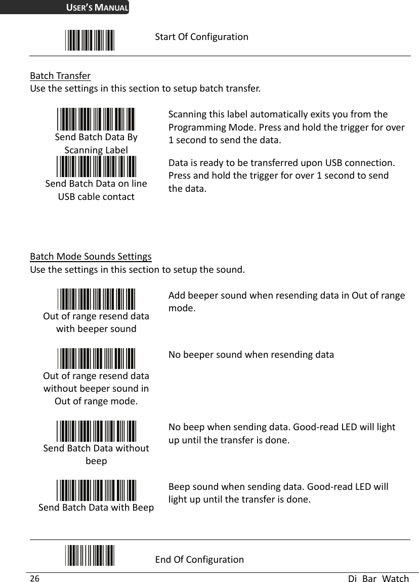 USER’S MANUAL  Di Bar Watch 26  Start Of Configuration  Batch Transfer Use the settings in this section to setup batch transfer.   Send Batch Data By Scanning Label   Scanning this label automatically exits you from the Programming Mode. Press and hold the trigger for over 1 second to send the data.  Send Batch Data on line USB cable contact Data is ready to be transferred upon USB connection. Press and hold the trigger for over 1 second to send the data.    Batch Mode Sounds Settings Use the settings in this section to setup the sound.   Out of range resend data with beeper sound  Add beeper sound when resending data in Out of range mode.  Out of range resend data without beeper sound in Out of range mode.  No beeper sound when resending data  Send Batch Data without beep  No beep when sending data. Good-read LED will light up until the transfer is done.  Send Batch Data with Beep Beep sound when sending data. Good-read LED will light up until the transfer is done.   End Of Configuration 