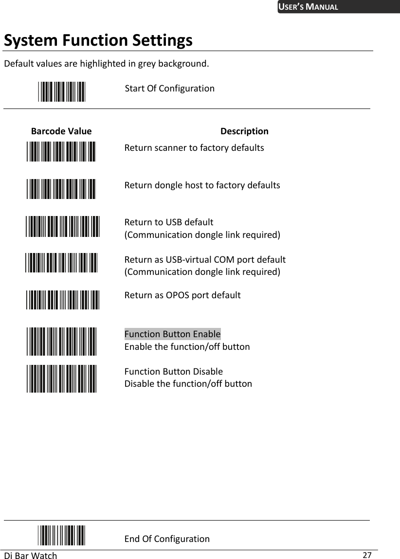 USER’S MANUAL Di Bar Watch  27 System Function Settings Default values are highlighted in grey background.   Start Of Configuration  Barcode Value  Description  Return scanner to factory defaults  Return dongle host to factory defaults  Return to USB default (Communication dongle link required)   Return as USB-virtual COM port default (Communication dongle link required)   Return as OPOS port default  Function Button Enable Enable the function/off button    Function Button Disable Disable the function/off button            End Of Configuration 