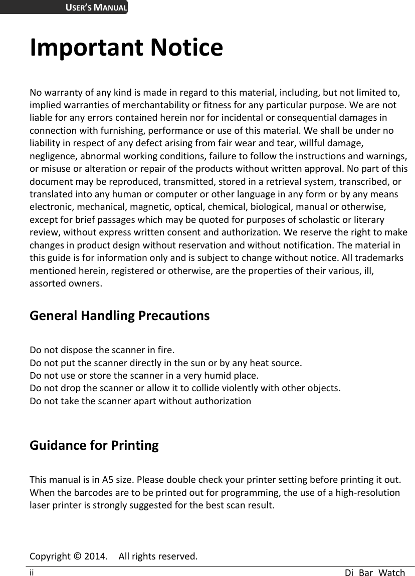  Di Bar Watch ii USER’S MANUAL Important Notice No warranty of any kind is made in regard to this material, including, but not limited to, implied warranties of merchantability or fitness for any particular purpose. We are not liable for any errors contained herein nor for incidental or consequential damages in connection with furnishing, performance or use of this material. We shall be under no liability in respect of any defect arising from fair wear and tear, willful damage, negligence, abnormal working conditions, failure to follow the instructions and warnings, or misuse or alteration or repair of the products without written approval. No part of this document may be reproduced, transmitted, stored in a retrieval system, transcribed, or translated into any human or computer or other language in any form or by any means electronic, mechanical, magnetic, optical, chemical, biological, manual or otherwise, except for brief passages which may be quoted for purposes of scholastic or literary review, without express written consent and authorization. We reserve the right to make changes in product design without reservation and without notification. The material in this guide is for information only and is subject to change without notice. All trademarks mentioned herein, registered or otherwise, are the properties of their various, ill, assorted owners.  General Handling Precautions  Do not dispose the scanner in fire. Do not put the scanner directly in the sun or by any heat source. Do not use or store the scanner in a very humid place. Do not drop the scanner or allow it to collide violently with other objects. Do not take the scanner apart without authorization   Guidance for Printing    This manual is in A5 size. Please double check your printer setting before printing it out.   When the barcodes are to be printed out for programming, the use of a high-resolution laser printer is strongly suggested for the best scan result.    Copyright © 2014.    All rights reserved. 