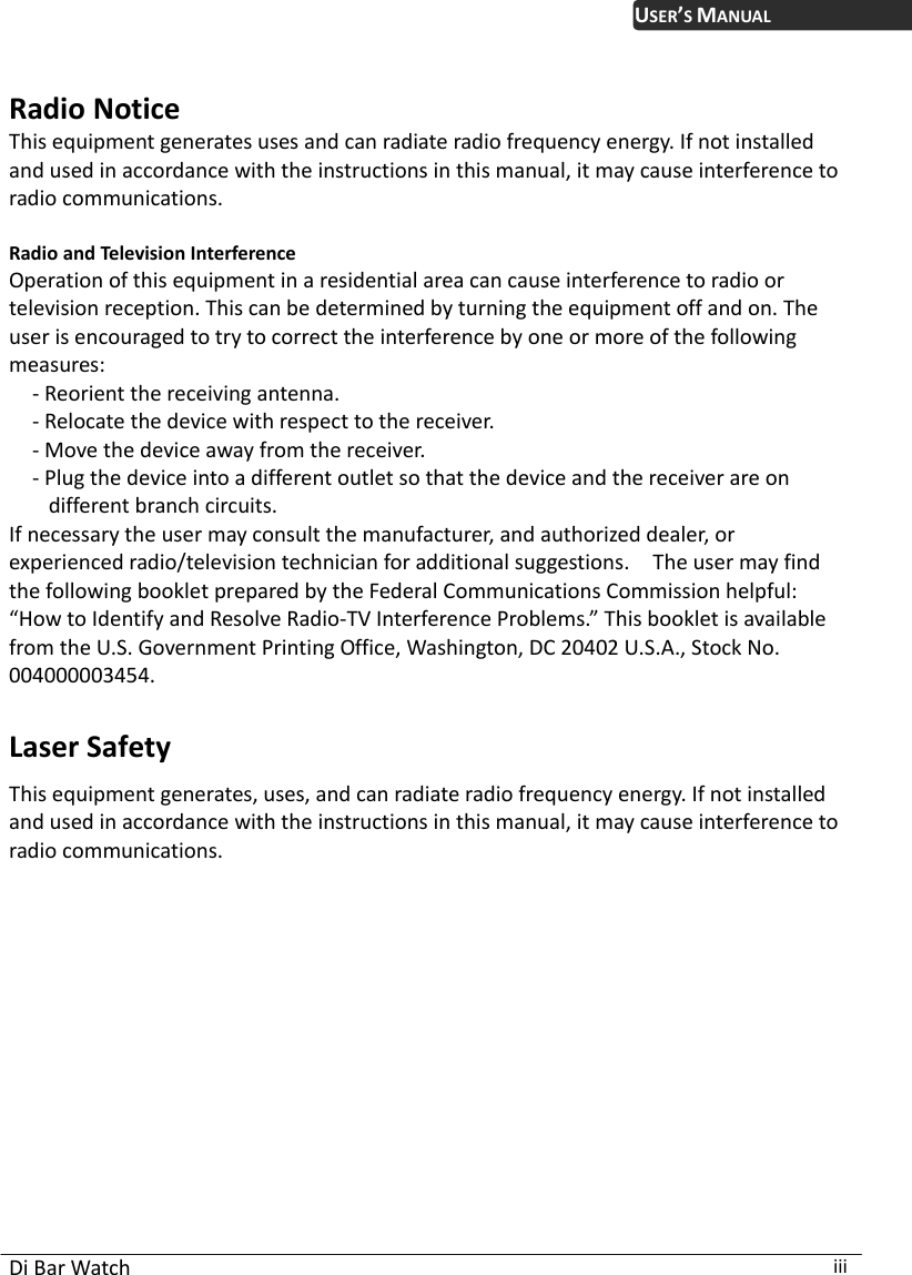 USER’S MANUAL  Radio Notice This equipment generates uses and can radiate radio frequency energy. If not installed and used in accordance with the instructions in this manual, it may cause interference to radio communications.    Radio and Television Interference Operation of this equipment in a residential area can cause interference to radio or television reception. This can be determined by turning the equipment off and on. The user is encouraged to try to correct the interference by one or more of the following measures: - Reorient the receiving antenna. - Relocate the device with respect to the receiver. - Move the device away from the receiver. - Plug the device into a different outlet so that the device and the receiver are on different branch circuits. If necessary the user may consult the manufacturer, and authorized dealer, or experienced radio/television technician for additional suggestions.    The user may find the following booklet prepared by the Federal Communications Commission helpful: “How to Identify and Resolve Radio-TV Interference Problems.” This booklet is available from the U.S. Government Printing Office, Washington, DC 20402 U.S.A., Stock No. 004000003454.  Laser Safety This equipment generates, uses, and can radiate radio frequency energy. If not installed and used in accordance with the instructions in this manual, it may cause interference to radio communications.  Di Bar Watch  iii 