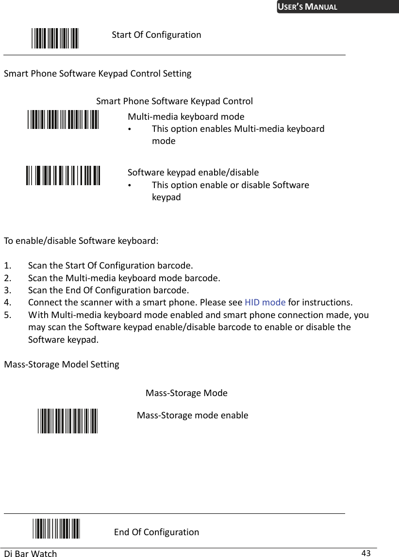 USER’S MANUAL Di Bar Watch  43  Start Of Configuration  Smart Phone Soft re Keypad Control Setting ypad Control wa Smart Phone Software Ke  This option enables Multi-Multi-media keyboard mode media keyboard  pad enable/disable  This option enable or disable Software  To enable/disable Software keyboard: arcode. . Scan the Multi-media keyboard mode barcode.  see HID mode for instructions. ed and smart phone connection made, you ting Mass-Storage Mode mode Software keykeypad  1. Scan the Start Of Configuration b23. Scan the End Of Configuration barcode. 4. Connect the scanner with a smart phone. Please5. With Multi-media keyboard mode enablmay scan the Software keypad enable/disable barcode to enable or disable the Software keypad.  Mass-Storage Model Set  M ble   ass-Storage mode ena     End Of Configuration 