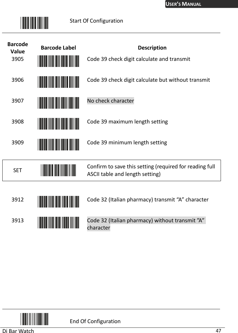 USER’S MANUAL Di Bar Watch  47  Start Of Configuration  Barcode Value  Barcode Label  Description 3905  Code 39 check digit c  transmit alculate and3906  Code 39 check digit calculate but without transmit 3907  No check character 3908  Code 39 maximum length setting 3909  Code 39 minimum length setting SET   Confirm to save this setting (required for reading full ASCII table and length setting)     39 2 1 Code 32 (Italian pharmacy) transmit “A” character 3913  Code 32 (Italian pharmacy) without transmit ”A” character           End Of Configuration 