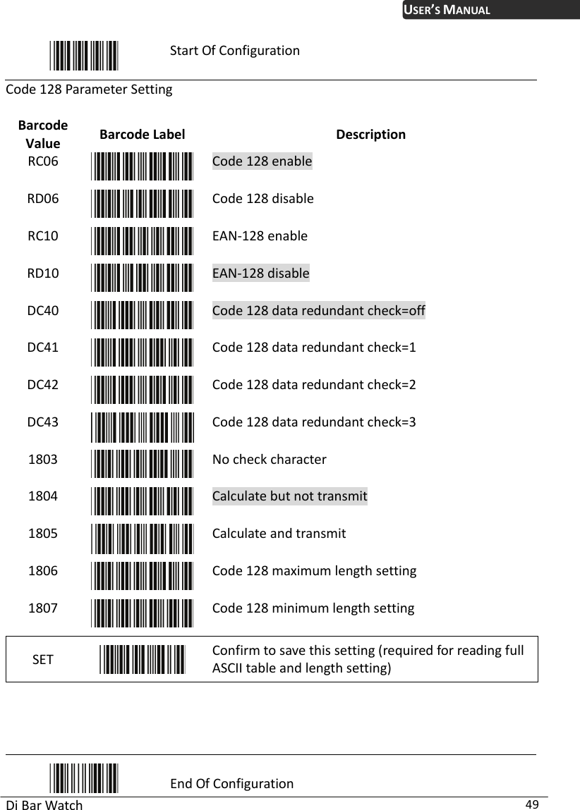 USER’S MANUAL Di Bar Watch  49  Start Of Configuration Code 128 Paramet ttin Value  l  Description er Se g Barcode  Barcode LabeRC06  Code 128 enable RD06  Code 128 disable RC10  EAN-128 enable RD10  EAN-128 disable DC40  Code 128 data redundant check=off DC41  Code 128 data redundant check=1 DC42  Code 128 data redundant check=2 DC43  Code 128 data redundant check=3 1803  No check character 1804  Calculate but not transmit 1805  Calculate and transmit 1806  Code 128 maximum length setting 1807  Code 128 minimum length setting SET   Confirm to save this setting (required for reading full ASCII table and length setting)      End Of Configuration 