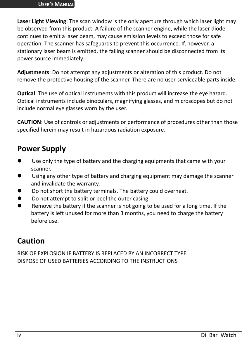  Di Bar Watch iv USER’S MANUAL Laser Light Viewing: The scan window is the only aperture through which laser light may be observed from this product. A failure of the scanner engine, while the laser diode continues to emit a laser beam, may cause emission levels to exceed those for safe operation. The scanner has safeguards to prevent this occurrence. If, however, a stationary laser beam is emitted, the failing scanner should be disconnected from its power source immediately.  Adjustments: Do not attempt any adjustments or alteration of this product. Do not remove the protective housing of the scanner. There are no user-serviceable parts inside.  Optical: The use of optical instruments with this product will increase the eye hazard.   Optical instruments include binoculars, magnifying glasses, and microscopes but do not include normal eye glasses worn by the user.  CAUTION: Use of controls or adjustments or performance of procedures other than those specified herein may result in hazardous radiation exposure.  Power Supply  Use only the type of battery and the charging equipments that came with your scanner.  Using any other type of battery and charging equipment may damage the scanner and invalidate the warranty.  Do not short the battery terminals. The battery could overheat.  Do not attempt to split or peel the outer casing.  Remove the battery if the scanner is not going to be used for a long time. If the battery is left unused for more than 3 months, you need to charge the battery before use.  Caution RISK OF EXPLOSION IF BATTERY IS REPLACED BY AN INCORRECT TYPE DISPOSE OF USED BATTERIES ACCORDING TO THE INSTRUCTIONS 