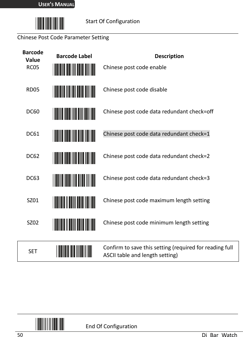 USER’S MANUAL  Di Bar Watch 50  Start Of Configuration Chinese Post Code Paramet Value  Description er Setting Barcode  Barcode Label RC05  Chinese post code enRD05 able Chinese post code disable DC60  Chinese post code data redundant check=off DC61  Chinese post code data redundant check=1 DC62  Chinese post code data redundant check=2 DC63  Chinese post code data redundant check=3 SZ01  Chinese post code maximum length setting SZ02  Chinese post code minimum length setting SET   Confirm to save this setting (required for reading full ASCII table and length setting)         End Of Configuration 