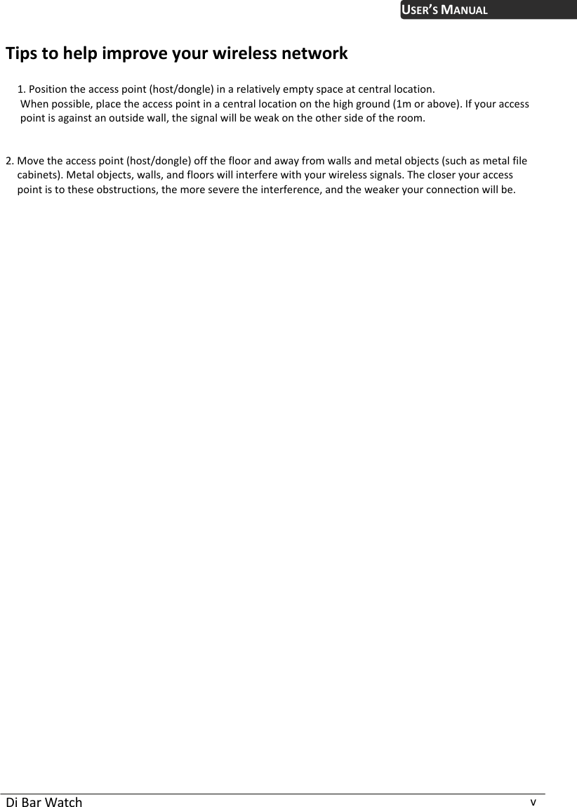  Di Bar Watch  v USER’S MANUALTips to help improve your wireless network  1. Position the access point (host/dongle) in a relatively empty space at central location. When possible, place the access point in a central location on the high ground (1m or above). If your access point is against an outside wall, the signal will be weak on the other side of the room.       2. Move the access point (host/dongle) off the floor and away from walls and metal objects (such as metal file cabinets). Metal objects, walls, and floors will interfere with your wireless signals. The closer your access point is to these obstructions, the more severe the interference, and the weaker your connection will be.  