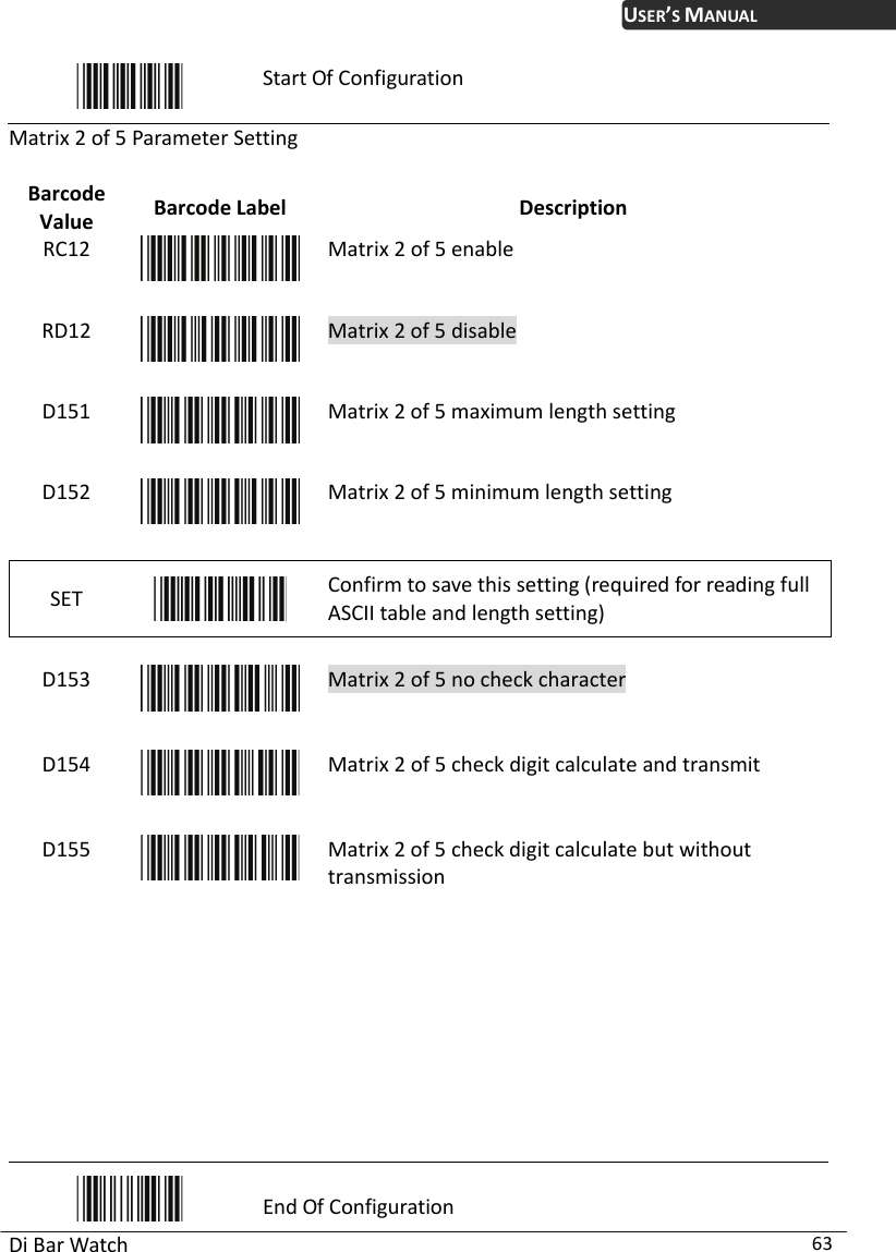 USER’S MANUAL Di Bar Watch  63  Start Of Configuration Matrix 2 of 5 Parameter Set Value  Description ting Barcode  Barcode Label RC12  Matrix 2 of 5 enable RD12  Matrix 2 of 5 disable D151  Matrix 2 of 5 maximum length setting D152  Matrix 2 of 5 minimum length setting SET   Confirm to save this setting (required for reading full ASCII table and length setting)    Matrix 2 of 5 no check characteD153  r D154  Matrix 2 of 5 check digit calculate and transmit D155  Matrix 2 of 5 check digit calculate but without   transmission          End Of Configuration 