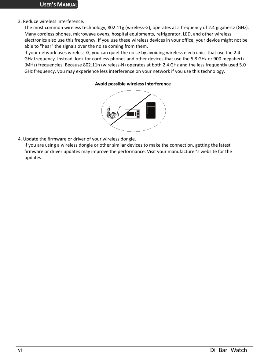 USER’S MANUAL  Di Bar Watch vi 3. Reduce wireless interference. The most common wireless technology, 802.11g (wireless-G), operates at a frequency of 2.4 gigahertz (GHz). Many cordless phones, microwave ovens, hospital equipments, refrigerator, LED, and other wireless electronics also use this frequency. If you use these wireless devices in your office, your device might not be able to &quot;hear&quot; the signals over the noise coming from them. If your network uses wireless-G, you can quiet the noise by avoiding wireless electronics that use the 2.4 GHz frequency. Instead, look for cordless phones and other devices that use the 5.8 GHz or 900 megahertz (MHz) frequencies. Because 802.11n (wireless-N) operates at both 2.4 GHz and the less frequently used 5.0 GHz frequency, you may experience less interference on your network if you use this technology.    Avoid possible wireless interference4. Update the firmware or driver of your wireless dongle. If you are using a wireless dongle or other similar devices to make the connection, getting the latest firmware or driver updates may improve the performance. Visit your manufacturer’s website for the updates. 