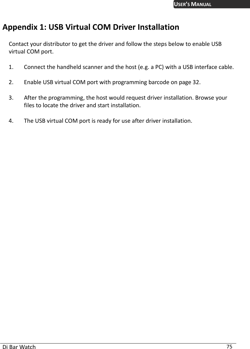  Di Bar Watch  75 USER’S MANUALAppendix 1:  SB V er Installation Contact your distributor to get the driver and follow the steps below to enable USB virtual COM port.   1. Connect the handheld scanner and the host (e.g. a PC) with a USB interface cable.   2. Enable USB virtual COM port with programming barcode on page 32.   3. After the programming, the host would request driver installation. Browse your files to locate the driver and start installation.   4. The USB virtual COM port is ready for use after driver installation.                         U irtual COM Driv