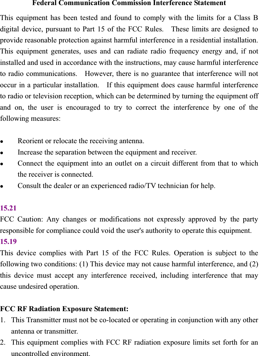 Federal Communication Commission Interference Statement This equipment has been tested and found to comply with the limits for a Class B digital device, pursuant to Part 15 of the FCC Rules.    These limits are designed to provide reasonable protection against harmful interference in a residential installation.   This equipment generates, uses and can radiate radio frequency energy and, if not installed and used in accordance with the instructions, may cause harmful interference to radio communications.    However, there is no guarantee that interference will not occur in a particular installation.    If this equipment does cause harmful interference to radio or television reception, which can be determined by turning the equipment off and on, the user is encouraged to try to correct the interference by one of the following measures: zReorient or relocate the receiving antenna. zIncrease the separation between the equipment and receiver. zConnect the equipment into an outlet on a circuit different from that to which the receiver is connected. zConsult the dealer or an experienced radio/TV technician for help. 15.21FCC Caution: Any changes or modifications not expressly approved by the party responsible for compliance could void the user&apos;s authority to operate this equipment. 15.19This device complies with Part 15 of the FCC Rules. Operation is subject to the following two conditions: (1) This device may not cause harmful interference, and (2) this device must accept any interference received, including interference that may cause undesired operation. FCC RF Radiation Exposure Statement:   1. This Transmitter must not be co-located or operating in conjunction with any other antenna or transmitter. 2. This equipment complies with FCC RF radiation exposure limits set forth for an uncontrolled environment. 