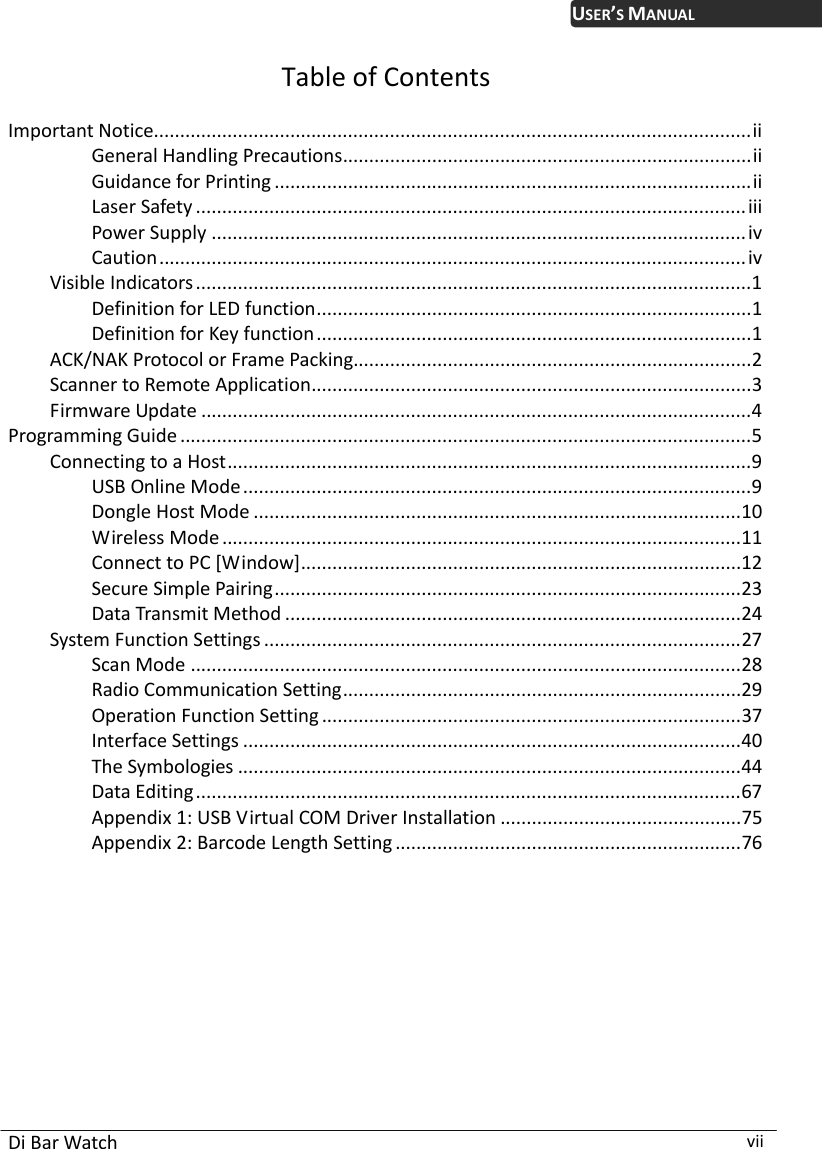  Di Bar Watch  vii USER’S MANUALTable of Contents  Important Notice..................................................................................................................ii General Handling Precautions..............................................................................ii Guidance for Printing ...........................................................................................ii Laser Safety .........................................................................................................iii Power Supply ......................................................................................................iv Caution................................................................................................................iv Visible Indicators..........................................................................................................1 Definition for LED function...................................................................................1 Definition for Key function...................................................................................1 ACK/NAK Protocol or Frame Packing............................................................................2 Scanner to Remote Application....................................................................................3 Firmware Update .........................................................................................................4 Programming Guide .............................................................................................................5 Connecting to a Host....................................................................................................9 USB Online Mode .................................................................................................9 Dongle Host Mode .............................................................................................10 Wireless Mode ...................................................................................................11 Connect to PC [Window]....................................................................................12 Secure Simple Pairing.........................................................................................23 Data Transmit Method .......................................................................................24 System Function Settings ...........................................................................................27 Scan Mode .........................................................................................................28 Radio Communication Setting............................................................................29 Operation Function Setting ................................................................................37 Interface Settings ...............................................................................................40 The Symbologies ................................................................................................44 Data Editing........................................................................................................67 Appendix 1: USB Virtual COM Driver Installation ..............................................75 Appendix 2: Barcode Length Setting ..................................................................76 