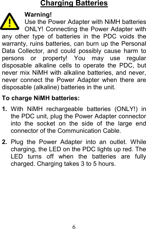  6Charging Batteries Warning! Use the Power Adapter with NiMH batteries ONLY! Connecting the Power Adapter with any other type of batteries in the PDC voids the warranty, ruins batteries, can burn up the Personal Data Collector, and could possibly cause harm to persons or property! You may use regular disposable alkaline cells to operate the PDC, but never mix NiMH with alkaline batteries, and never, never connect the Power Adapter when there are disposable (alkaline) batteries in the unit. To charge NiMH batteries: 1.  With NiMH rechargeable batteries (ONLY!) in the PDC unit, plug the Power Adapter connector into the socket on the side of the large end connector of the Communication Cable. 2.  Plug the Power Adapter into an outlet. While charging, the LED on the PDC lights up red. The LED turns off when the batteries are fully charged. Charging takes 3 to 5 hours. 