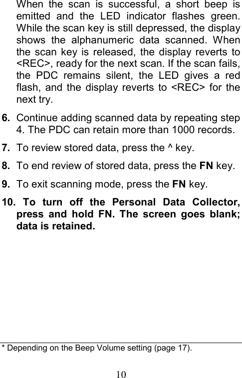  10When the scan is successful, a short beep is emitted and the LED indicator flashes green. While the scan key is still depressed, the display shows the alphanumeric data scanned. When the scan key is released, the display reverts to &lt;REC&gt;, ready for the next scan. If the scan fails, the PDC remains silent, the LED gives a red flash, and the display reverts to &lt;REC&gt; for the next try. 6.  Continue adding scanned data by repeating step 4. The PDC can retain more than 1000 records. 7.  To review stored data, press the ^ key. 8.  To end review of stored data, press the FN key. 9.  To exit scanning mode, press the FN key. 10. To turn off the Personal Data Collector, press and hold FN. The screen goes blank; data is retained.       * Depending on the Beep Volume setting (page 17).