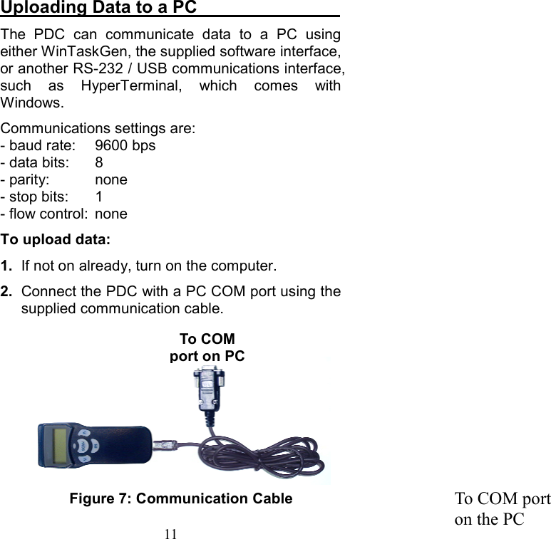  11Uploading Data to a PC                 The PDC can communicate data to a PC using either WinTaskGen, the supplied software interface, or another RS-232 / USB communications interface, such as HyperTerminal, which comes with Windows. Communications settings are: - baud rate:  9600 bps - data bits:  8 - parity:  none - stop bits:  1 - flow control:  none To upload data: 1.  If not on already, turn on the computer. 2.  Connect the PDC with a PC COM port using the supplied communication cable. Figure 7: Communication Cable  To COM port on the PC To COM port on PC