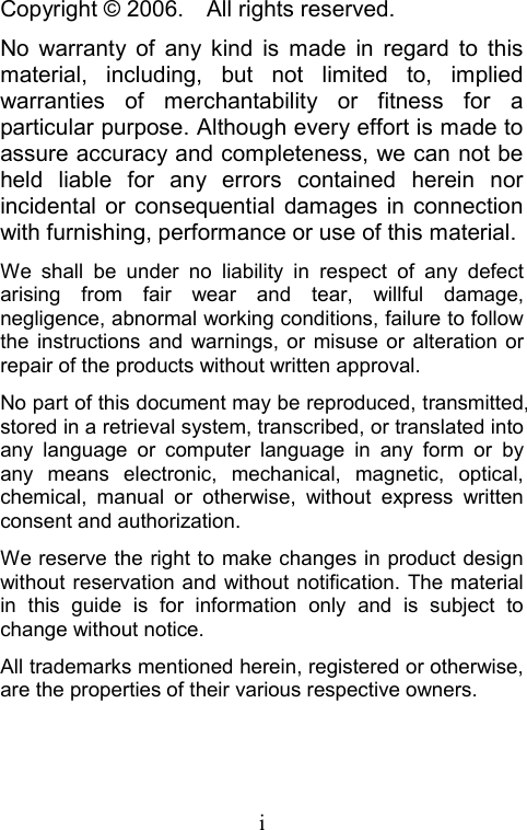  iCopyright © 2006.    All rights reserved. No warranty of any kind is made in regard to this material, including, but not limited to, implied warranties of merchantability or fitness for a particular purpose. Although every effort is made to assure accuracy and completeness, we can not be held liable for any errors contained herein nor incidental or consequential damages in connection with furnishing, performance or use of this material. We shall be under no liability in respect of any defect arising from fair wear and tear, willful damage, negligence, abnormal working conditions, failure to follow the instructions and warnings, or misuse or alteration or repair of the products without written approval. No part of this document may be reproduced, transmitted, stored in a retrieval system, transcribed, or translated into any language or computer language in any form or by any means electronic, mechanical, magnetic, optical, chemical, manual or otherwise, without express written consent and authorization. We reserve the right to make changes in product design without reservation and without notification. The material in this guide is for information only and is subject to change without notice. All trademarks mentioned herein, registered or otherwise, are the properties of their various respective owners. 