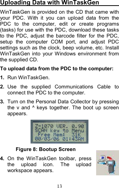  13Uploading Data with WinTaskGen        WinTaskGen is provided on the CD that came with your PDC. With it you can upload data from the PDC to the computer, edit or create programs (tasks) for use with the PDC, download these tasks to the PDC, adjust the barcode filter for the PDC, setup the computer COM port, and adjust PDC settings such as the clock, beep volume, etc. Install WinTaskGen into your Windows environment from the supplied CD. To upload data from the PDC to the computer: 1.   Run WinTaskGen. 2.  Use the supplied Communications Cable to connect the PDC to the computer. 3.  Turn on the Personal Data Collector by pressing the v and ^ keys together. The boot up screen appears.  Figure 8: Bootup Screen 4.  On the WinTaskGen toolbar, press the upload icon. The upload workspace appears.                                 