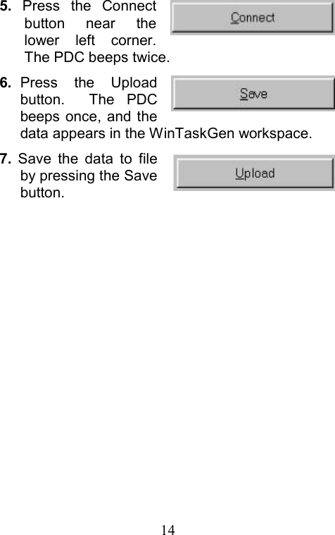  145.  Press the Connect button near the lower left corner. The PDC beeps twice. 6.  Press the Upload button.  The PDC beeps once, and the data appears in the WinTaskGen workspace. 7.  Save the data to file by pressing the Save button.                                                     