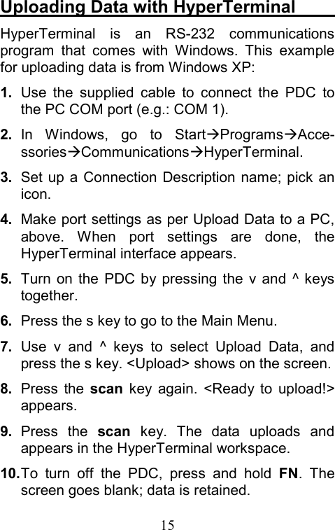  15Uploading Data with HyperTerminal      HyperTerminal is an RS-232 communications program that comes with Windows. This example for uploading data is from Windows XP: 1.  Use the supplied cable to connect the PDC to the PC COM port (e.g.: COM 1). 2.  In Windows, go to StartÆProgramsÆAcce- ssoriesÆCommunicationsÆHyperTerminal. 3.  Set up a Connection Description name; pick an icon. 4.  Make port settings as per Upload Data to a PC, above. When port settings are done, the HyperTerminal interface appears. 5.  Turn on the PDC by pressing the v and ^ keys together. 6.  Press the s key to go to the Main Menu. 7.  Use v and ^ keys to select Upload Data, and press the s key. &lt;Upload&gt; shows on the screen. 8.  Press the scan key again. &lt;Ready to upload!&gt; appears. 9.  Press the scan key. The data uploads and appears in the HyperTerminal workspace. 10. To turn off the PDC, press and hold FN. The screen goes blank; data is retained.